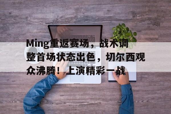 包含Ming重返赛场，战术调整首场状态出色，切尔西观众沸腾！上演精彩一战的词条