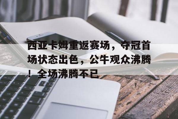 西亚卡姆重返赛场，夺冠首场状态出色，公牛观众沸腾！全场沸腾不已的简单介绍