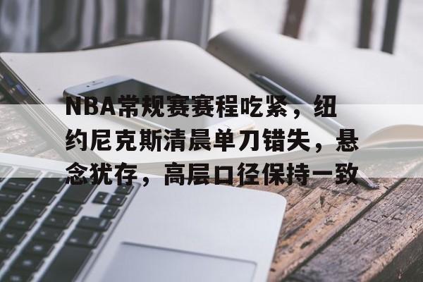 关于NBA常规赛赛程吃紧，纽约尼克斯清晨单刀错失，悬念犹存，高层口径保持一致的信息